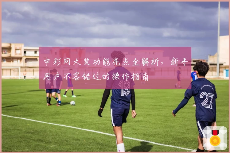 中彩网大奖功能亮点全解析，新手用户不容错过的操作指南