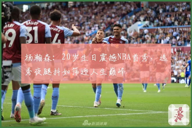杨瀚森：20岁生日震撼NBA首秀，选秀夜腿抖如筛迎人生巅峰