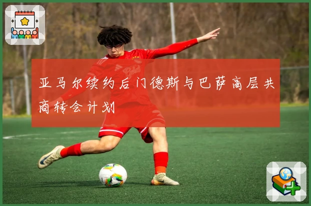 亚马尔续约后门德斯与巴萨高层共商转会计划