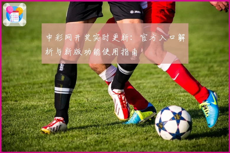 中彩网开奖实时更新:官方入口解析与新版功能使用指南