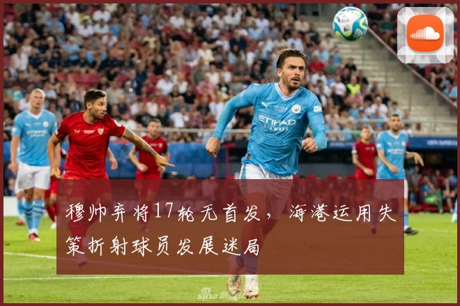 穆帅弃将17轮无首发，海港运用失策折射球员发展迷局