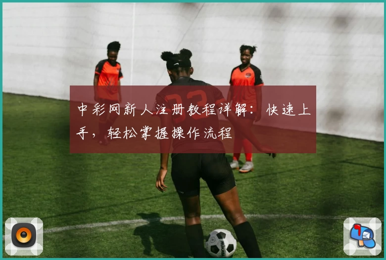 中彩网新人注册教程详解：快速上手，轻松掌握操作流程
