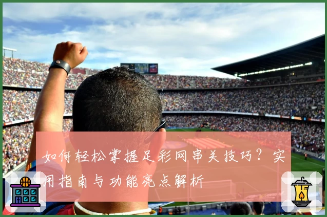 如何轻松掌握足彩网串关技巧？实用指南与功能亮点解析