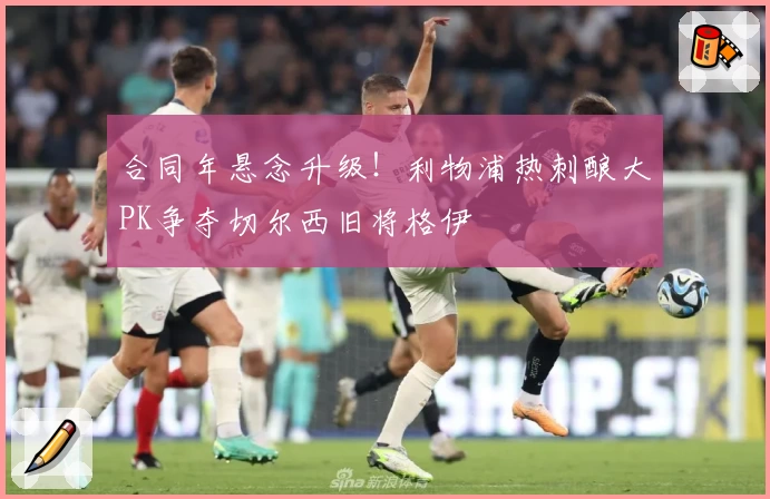 合同年悬念升级!利物浦热刺酿大PK争夺切尔西旧将格伊