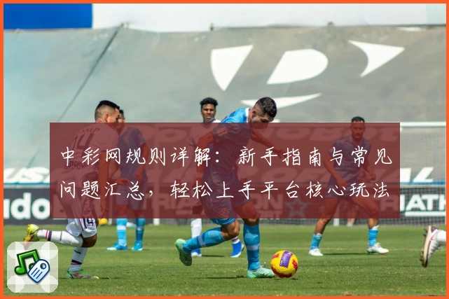 中彩网规则详解：新手指南与常见问题汇总，轻松上手平台核心玩法