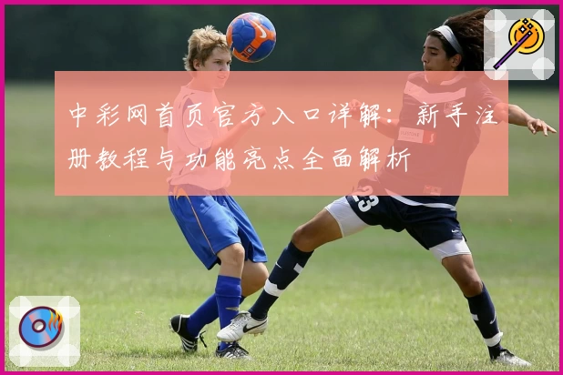 中彩网首页官方入口详解:新手注册教程与功能亮点全面解析