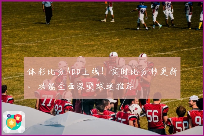 体彩比分App上线！实时比分秒更新，功能全面深受球迷推荐