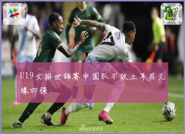 U19女排世锦赛中国队不敌土耳其无缘四强