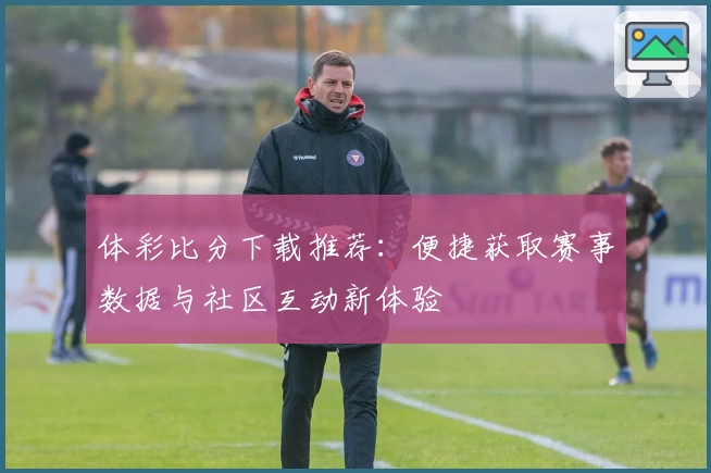 体彩比分下载推荐：便捷获取赛事数据与社区互动新体验