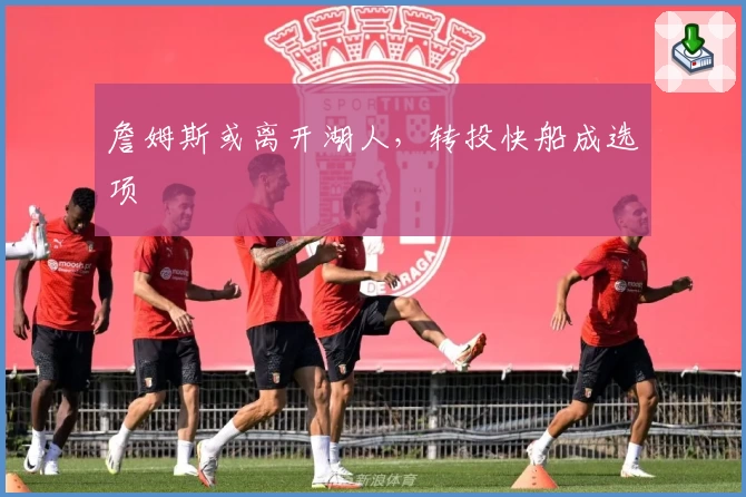 詹姆斯或离开湖人，转投快船成选项