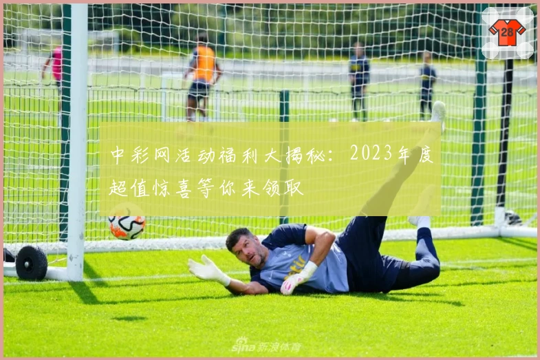 中彩网活动福利大揭秘：2023年度超值惊喜等你来领取
